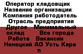 Оператор-кладовщик › Название организации ­ Компания-работодатель › Отрасль предприятия ­ Другое › Минимальный оклад ­ 1 - Все города Работа » Вакансии   . Ненецкий АО,Усть-Кара п.